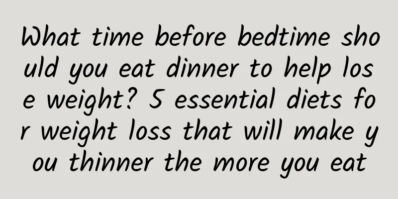 What time before bedtime should you eat dinner to help lose weight? 5 essential diets for weight loss that will make you thinner the more you eat