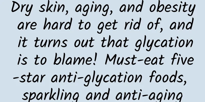 Dry skin, aging, and obesity are hard to get rid of, and it turns out that glycation is to blame! Must-eat five-star anti-glycation foods, sparkling and anti-aging