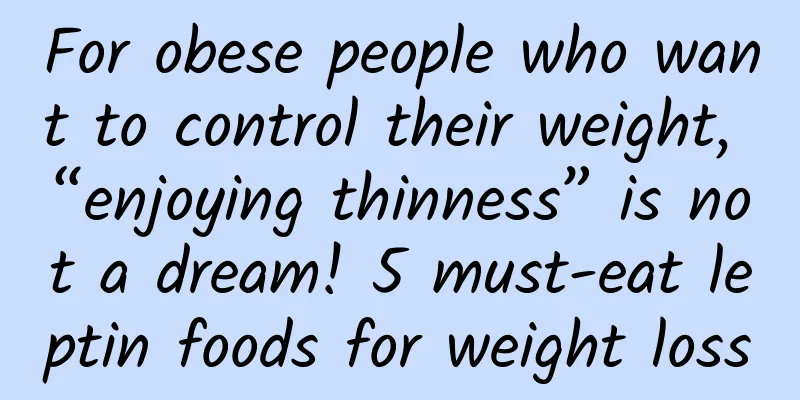 For obese people who want to control their weight, “enjoying thinness” is not a dream! 5 must-eat leptin foods for weight loss