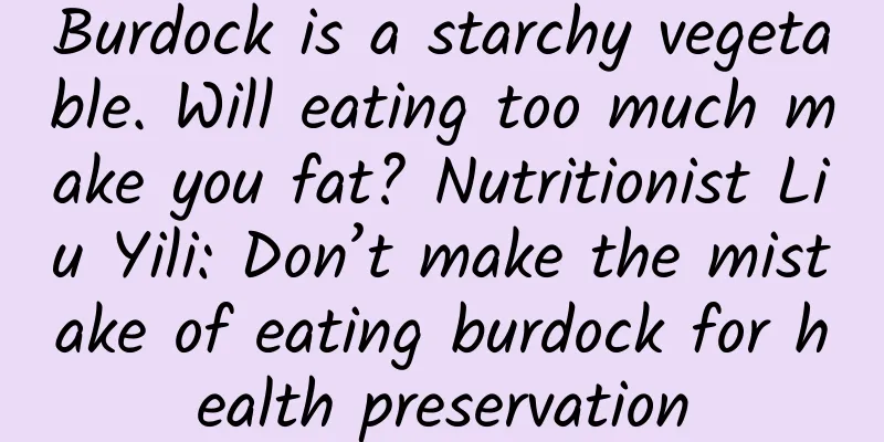 Burdock is a starchy vegetable. Will eating too much make you fat? Nutritionist Liu Yili: Don’t make the mistake of eating burdock for health preservation