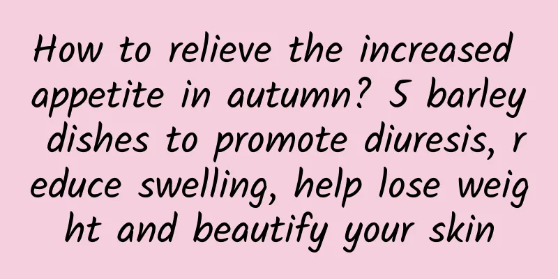 How to relieve the increased appetite in autumn? 5 barley dishes to promote diuresis, reduce swelling, help lose weight and beautify your skin