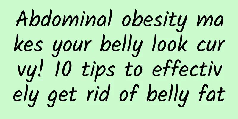 Abdominal obesity makes your belly look curvy! 10 tips to effectively get rid of belly fat