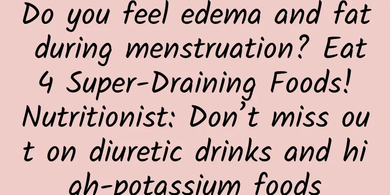 Do you feel edema and fat during menstruation? Eat 4 Super-Draining Foods! Nutritionist: Don’t miss out on diuretic drinks and high-potassium foods