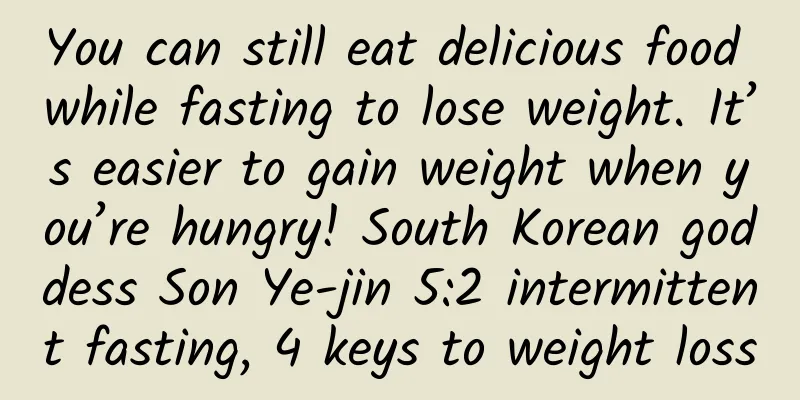 You can still eat delicious food while fasting to lose weight. It’s easier to gain weight when you’re hungry! South Korean goddess Son Ye-jin 5:2 intermittent fasting, 4 keys to weight loss