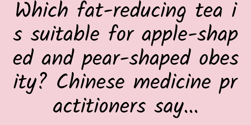 Which fat-reducing tea is suitable for apple-shaped and pear-shaped obesity? Chinese medicine practitioners say...