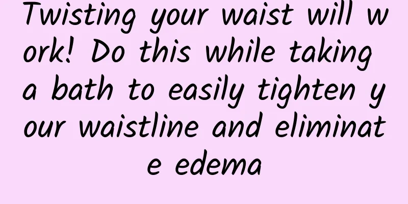Twisting your waist will work! Do this while taking a bath to easily tighten your waistline and eliminate edema