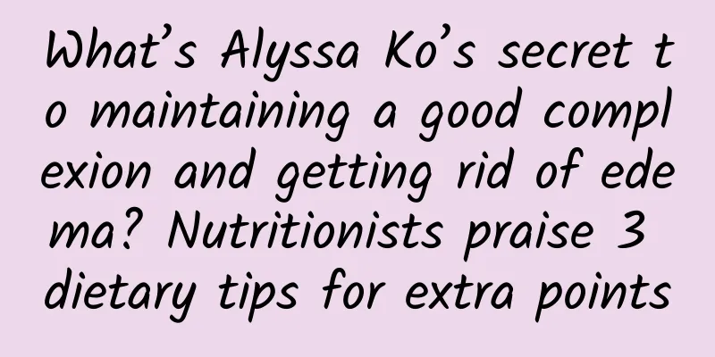 What’s Alyssa Ko’s secret to maintaining a good complexion and getting rid of edema? Nutritionists praise 3 dietary tips for extra points