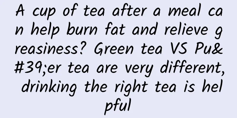 A cup of tea after a meal can help burn fat and relieve greasiness? Green tea VS Pu'er tea are very different, drinking the right tea is helpful