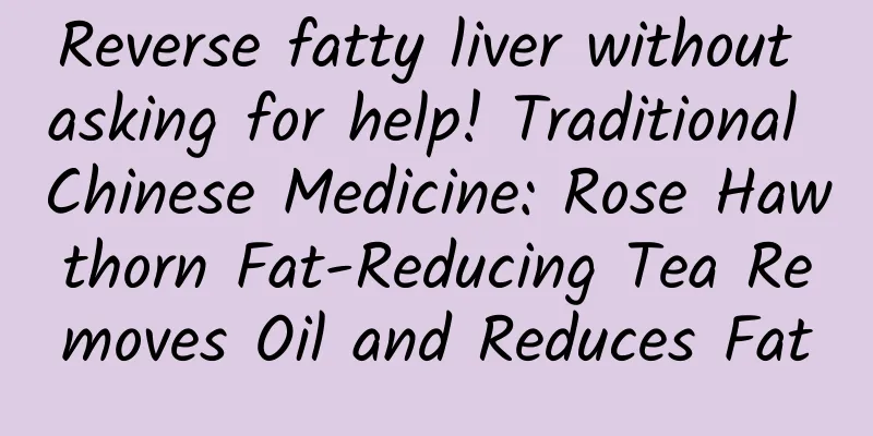 Reverse fatty liver without asking for help! Traditional Chinese Medicine: Rose Hawthorn Fat-Reducing Tea Removes Oil and Reduces Fat