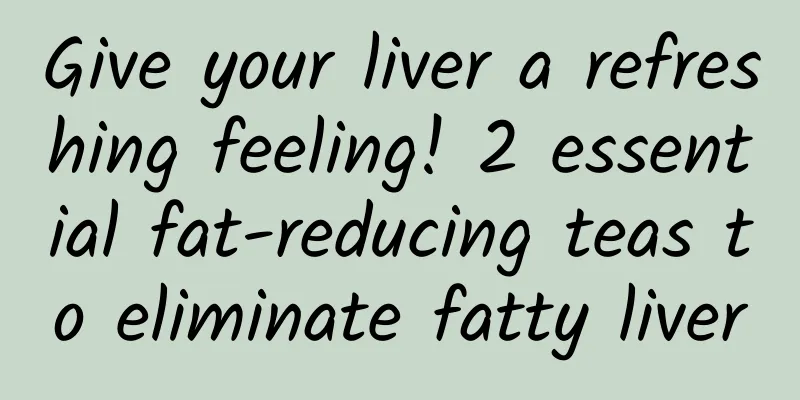 Give your liver a refreshing feeling! 2 essential fat-reducing teas to eliminate fatty liver