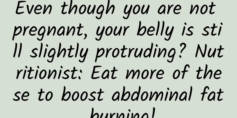 Even though you are not pregnant, your belly is still slightly protruding? Nutritionist: Eat more of these to boost abdominal fat burning!