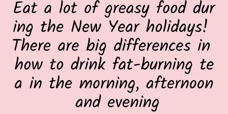 Eat a lot of greasy food during the New Year holidays! There are big differences in how to drink fat-burning tea in the morning, afternoon and evening