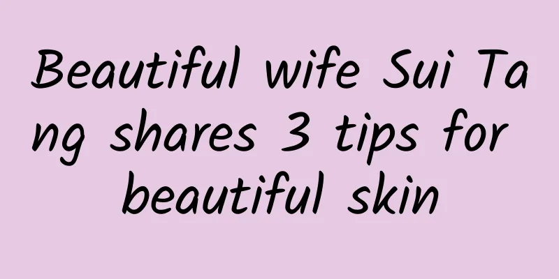 Beautiful wife Sui Tang shares 3 tips for beautiful skin