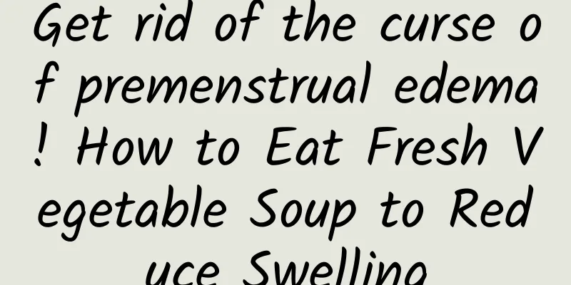 Get rid of the curse of premenstrual edema! How to Eat Fresh Vegetable Soup to Reduce Swelling