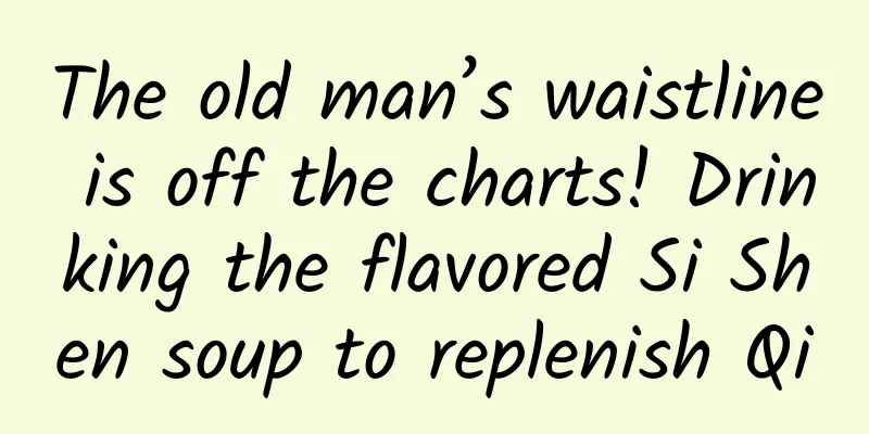 The old man’s waistline is off the charts! Drinking the flavored Si Shen soup to replenish Qi