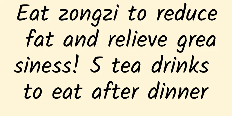 Eat zongzi to reduce fat and relieve greasiness! 5 tea drinks to eat after dinner