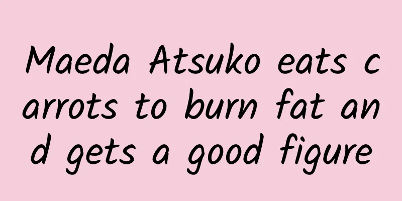 Maeda Atsuko eats carrots to burn fat and gets a good figure