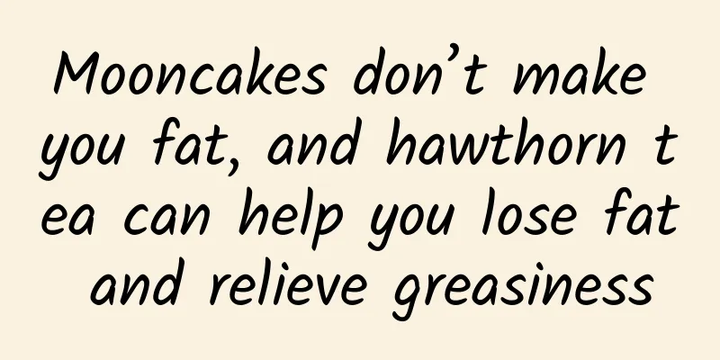 Mooncakes don’t make you fat, and hawthorn tea can help you lose fat and relieve greasiness