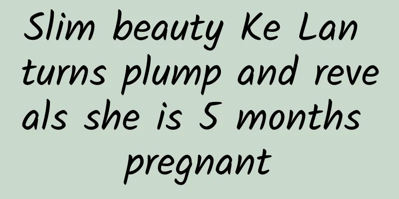 Slim beauty Ke Lan turns plump and reveals she is 5 months pregnant