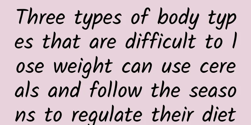 Three types of body types that are difficult to lose weight can use cereals and follow the seasons to regulate their diet