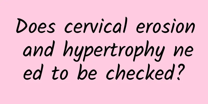 Does cervical erosion and hypertrophy need to be checked?