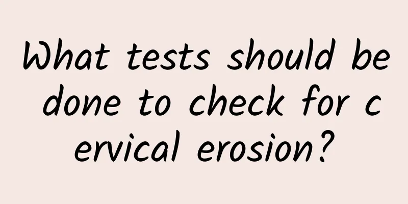What tests should be done to check for cervical erosion?