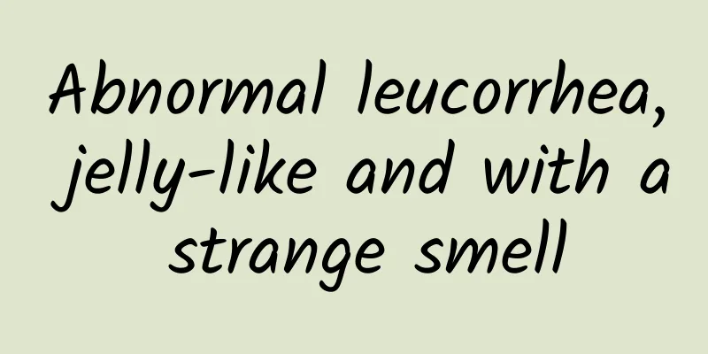 Abnormal leucorrhea, jelly-like and with a strange smell