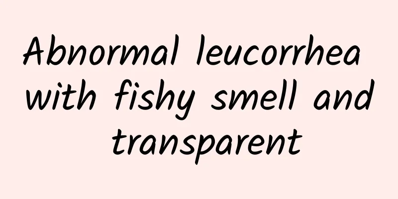 Abnormal leucorrhea with fishy smell and transparent