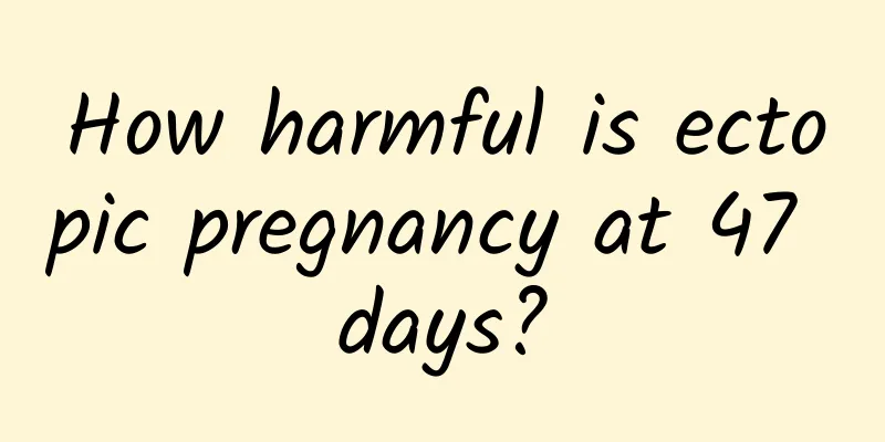 How harmful is ectopic pregnancy at 47 days?