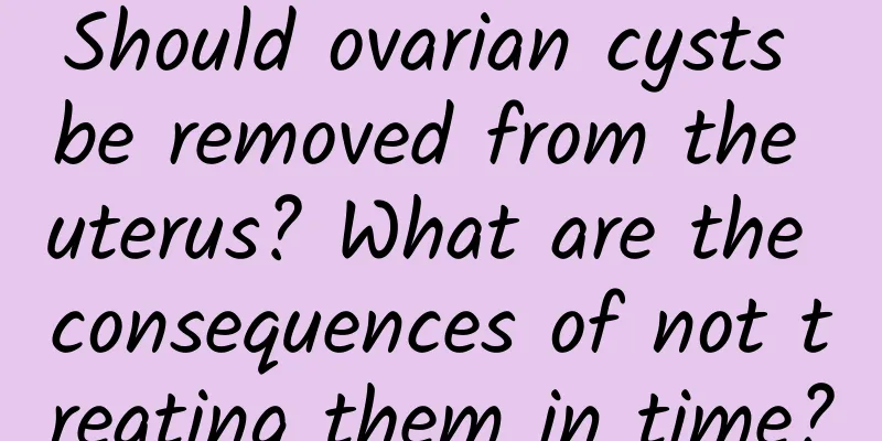 Should ovarian cysts be removed from the uterus? What are the consequences of not treating them in time?