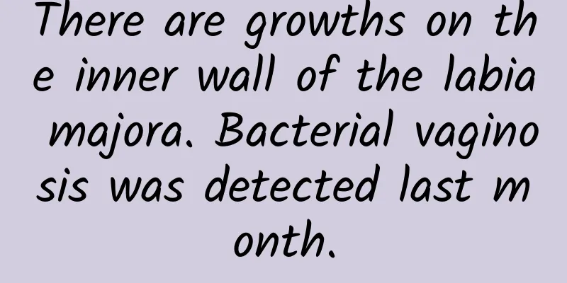 There are growths on the inner wall of the labia majora. Bacterial vaginosis was detected last month.