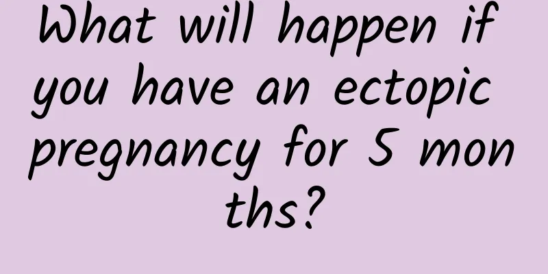 What will happen if you have an ectopic pregnancy for 5 months?