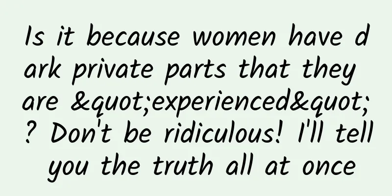 Is it because women have dark private parts that they are "experienced"? Don't be ridiculous! I'll tell you the truth all at once