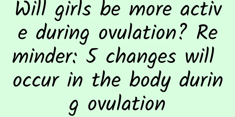 Will girls be more active during ovulation? Reminder: 5 changes will occur in the body during ovulation