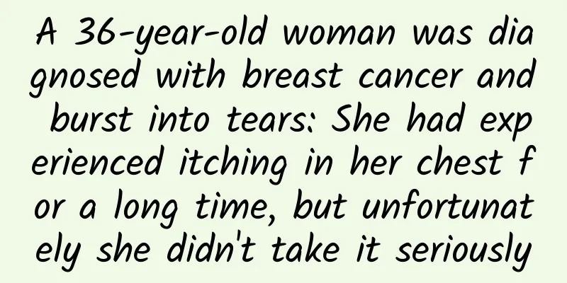 A 36-year-old woman was diagnosed with breast cancer and burst into tears: She had experienced itching in her chest for a long time, but unfortunately she didn't take it seriously