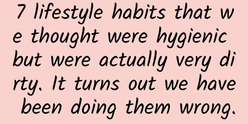 7 lifestyle habits that we thought were hygienic but were actually very dirty. It turns out we have been doing them wrong.