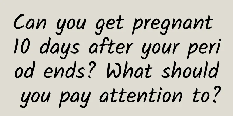 Can you get pregnant 10 days after your period ends? What should you pay attention to?