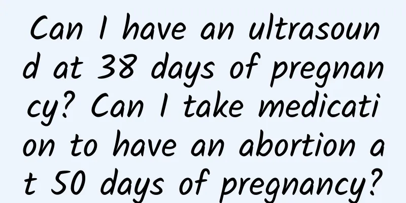 Can I have an ultrasound at 38 days of pregnancy? Can I take medication to have an abortion at 50 days of pregnancy?