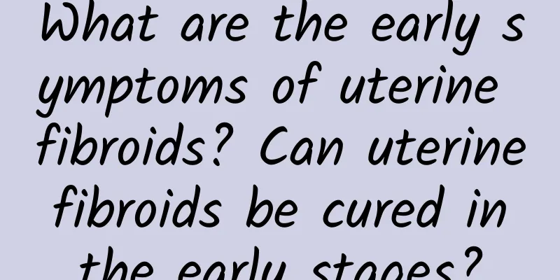 What are the early symptoms of uterine fibroids? Can uterine fibroids be cured in the early stages?