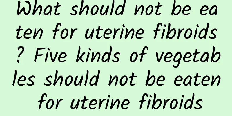 What should not be eaten for uterine fibroids? Five kinds of vegetables should not be eaten for uterine fibroids
