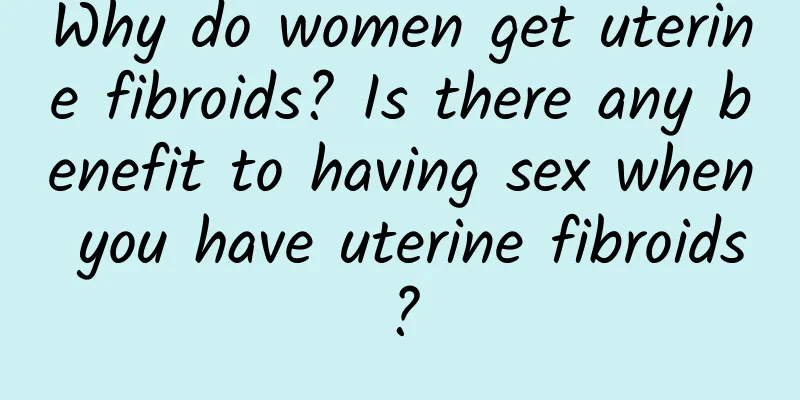 Why do women get uterine fibroids? Is there any benefit to having sex when you have uterine fibroids?