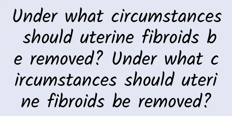 Under what circumstances should uterine fibroids be removed? Under what circumstances should uterine fibroids be removed?