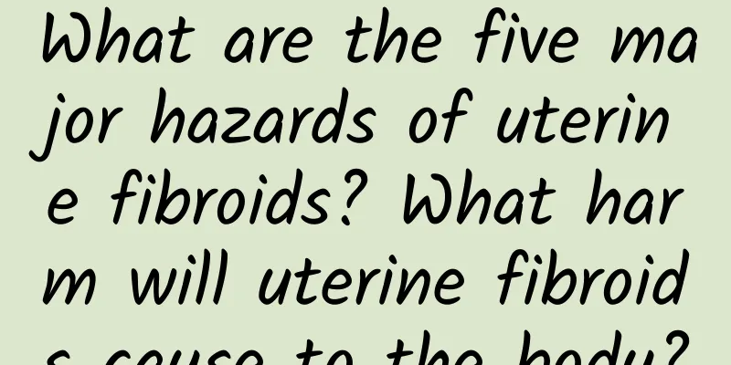 What are the five major hazards of uterine fibroids? What harm will uterine fibroids cause to the body?