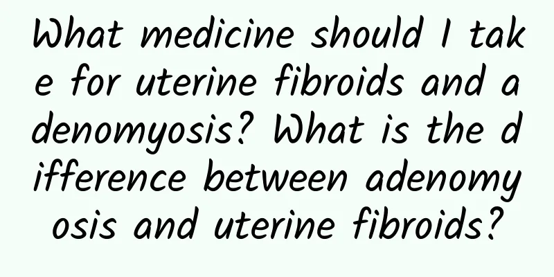 What medicine should I take for uterine fibroids and adenomyosis? What is the difference between adenomyosis and uterine fibroids?
