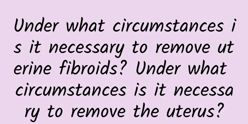 Under what circumstances is it necessary to remove uterine fibroids? Under what circumstances is it necessary to remove the uterus?
