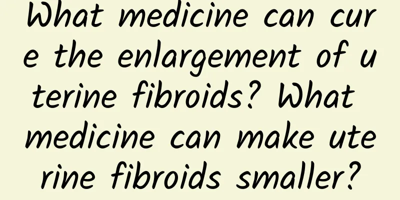 What medicine can cure the enlargement of uterine fibroids? What medicine can make uterine fibroids smaller?