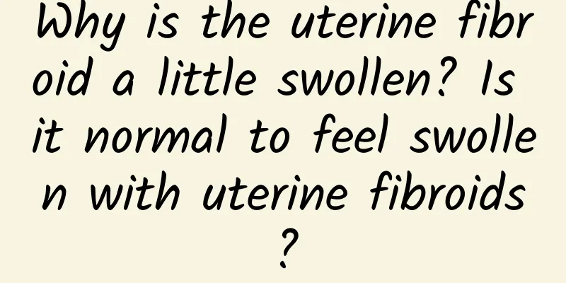 Why is the uterine fibroid a little swollen? Is it normal to feel swollen with uterine fibroids?