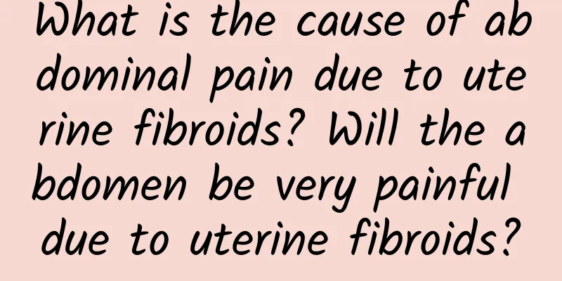 What is the cause of abdominal pain due to uterine fibroids? Will the abdomen be very painful due to uterine fibroids?
