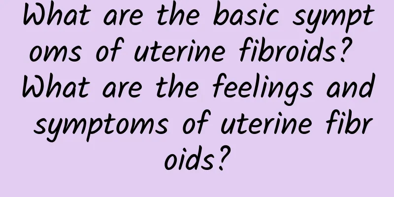 What are the basic symptoms of uterine fibroids? What are the feelings and symptoms of uterine fibroids?
