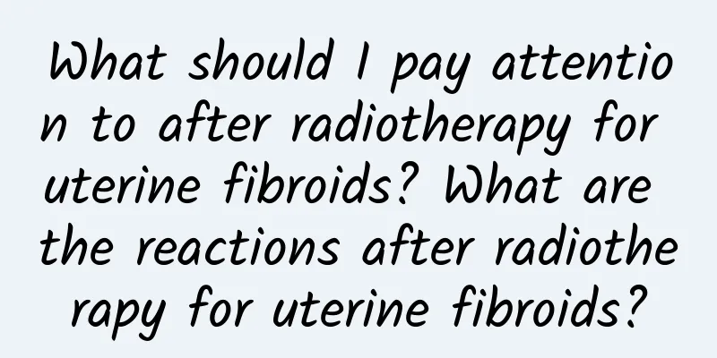 What should I pay attention to after radiotherapy for uterine fibroids? What are the reactions after radiotherapy for uterine fibroids?